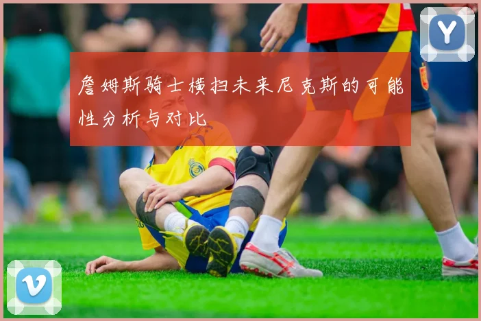詹姆斯骑士横扫未来尼克斯的可能性分析与对比