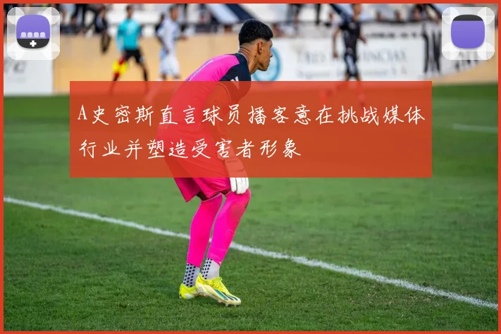 A史密斯直言球员播客意在挑战媒体行业并塑造受害者形象