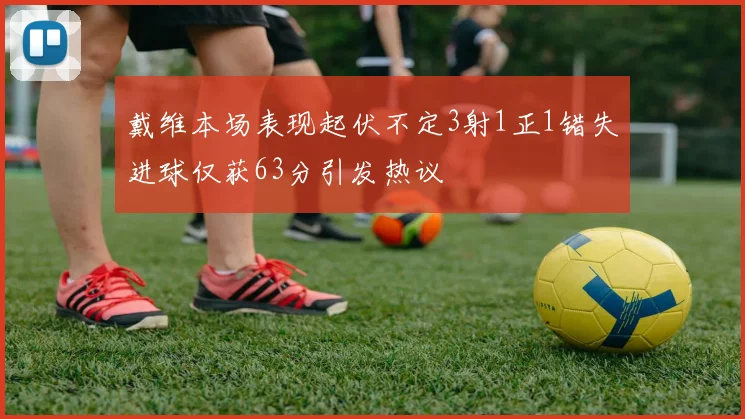 戴维本场表现起伏不定3射1正1错失进球仅获63分引发热议
