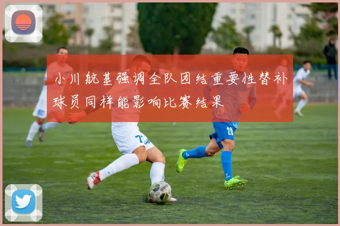 小川航基强调全队团结重要性替补球员同样能影响比赛结果