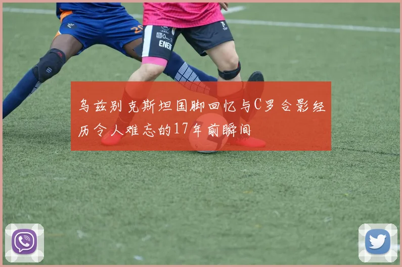 乌兹别克斯坦国脚回忆与C罗合影经历令人难忘的17年前瞬间