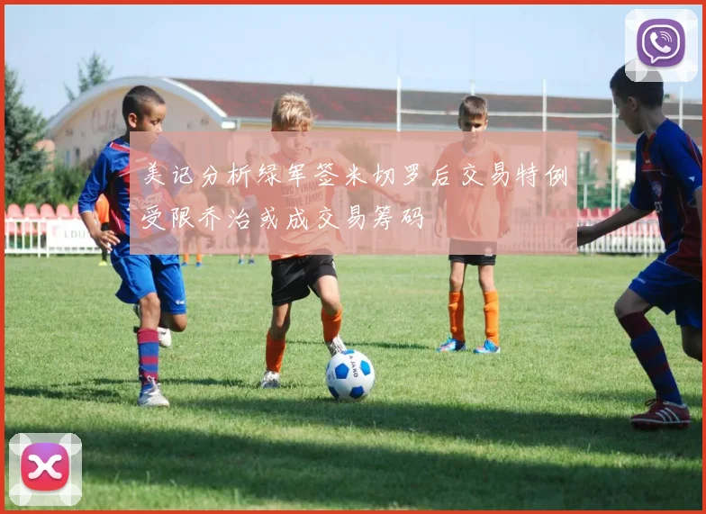 美记分析绿军签米切罗后交易特例受限乔治或成交易筹码
