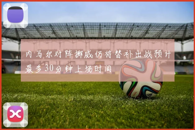 内马尔对阵挪威仍将替补出战预计最多30分钟上场时间