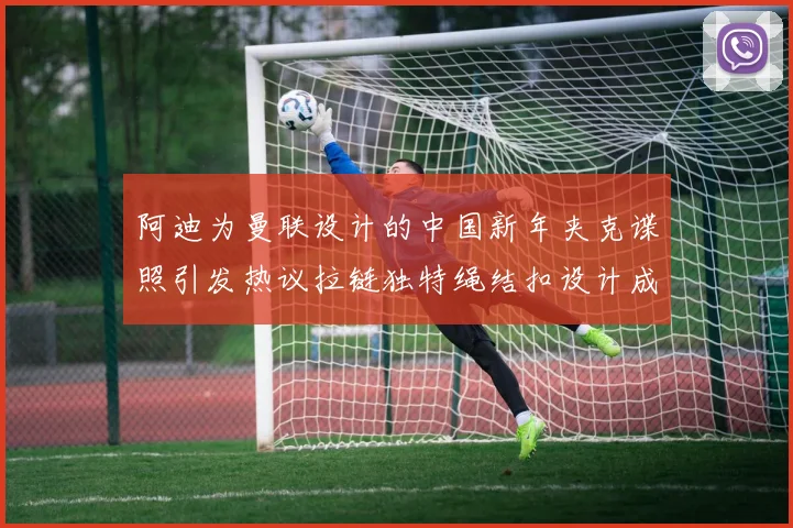 阿迪为曼联设计的中国新年夹克谍照引发热议拉链独特绳结扣设计成亮点
