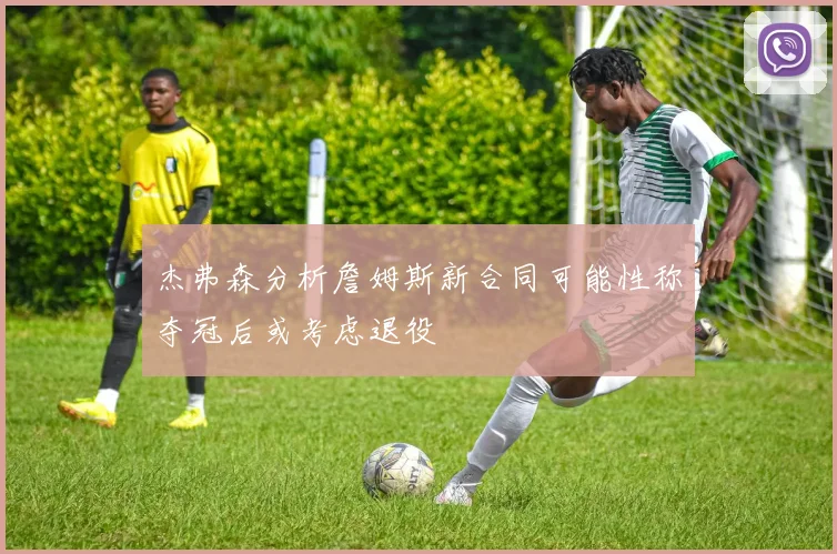 杰弗森分析詹姆斯新合同可能性称夺冠后或考虑退役